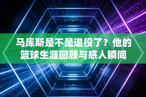马库斯是不是退役了？他的篮球生涯回顾与感人瞬间