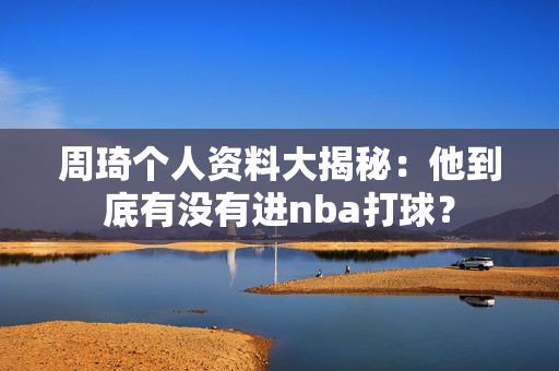 周琦个人资料大揭秘：他到底有没有进nba打球？