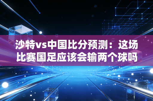 沙特vs中国比分预测：这场比赛国足应该会输两个球吗？