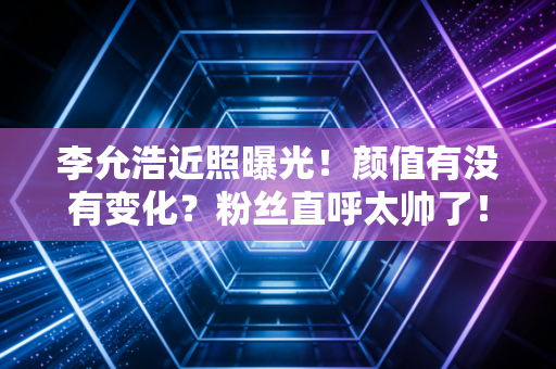 李允浩近照曝光！颜值有没有变化？粉丝直呼太帅了！