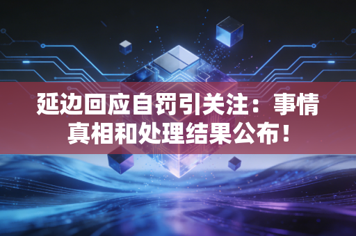延边回应自罚引关注：事情真相和处理结果公布！