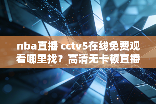 nba直播 cctv5在线免费观看哪里找？高清无卡顿直播链接汇总！
