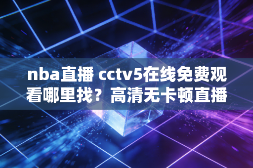 nba直播 cctv5在线免费观看哪里找？高清无卡顿直播链接汇总！