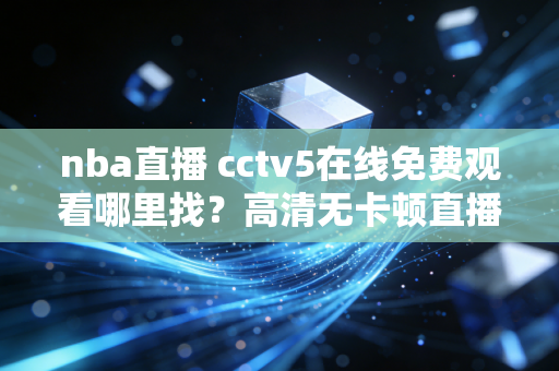 nba直播 cctv5在线免费观看哪里找？高清无卡顿直播链接汇总！