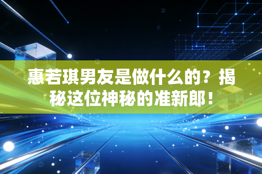 惠若琪男友是做什么的？揭秘这位神秘的准新郎！