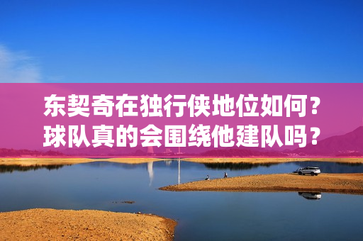 东契奇在独行侠地位如何？球队真的会围绕他建队吗？