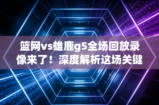 篮网vs雄鹿g5全场回放录像来了！深度解析这场关键之战！