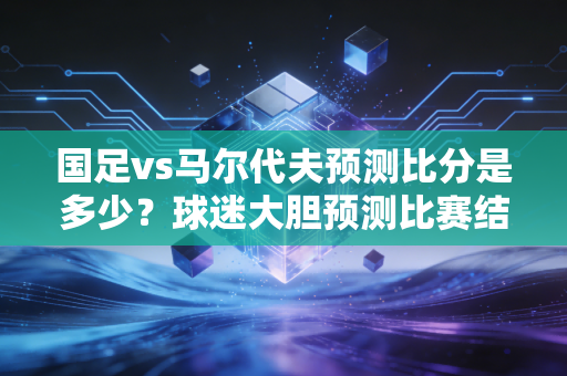 国足vs马尔代夫预测比分是多少？球迷大胆预测比赛结果！