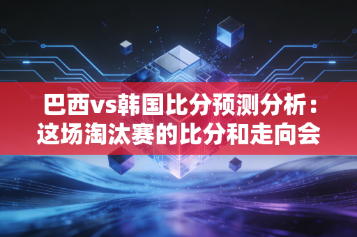 巴西vs韩国比分预测分析：这场淘汰赛的比分和走向会是怎样？