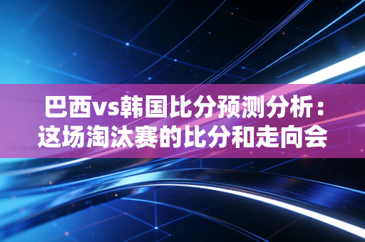 巴西vs韩国比分预测分析：这场淘汰赛的比分和走向会是怎样？