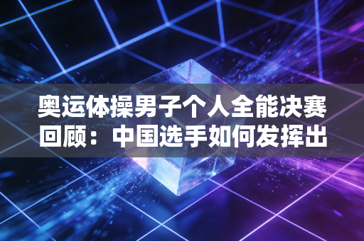 奥运体操男子个人全能决赛回顾：中国选手如何发挥出色？