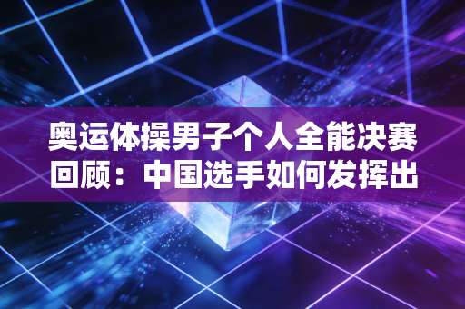 奥运体操男子个人全能决赛回顾：中国选手如何发挥出色？