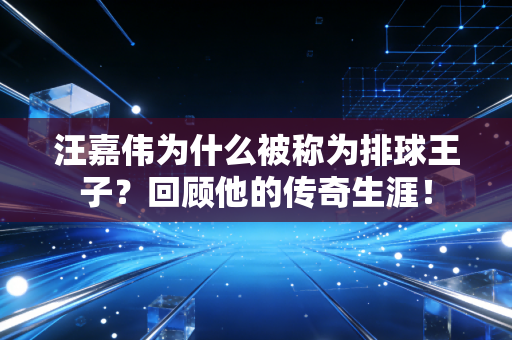 汪嘉伟为什么被称为排球王子？回顾他的传奇生涯！