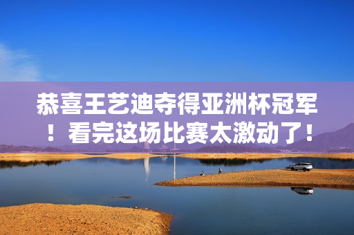 恭喜王艺迪夺得亚洲杯冠军！看完这场比赛太激动了！