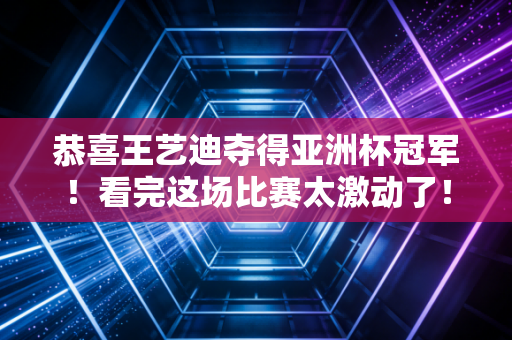 恭喜王艺迪夺得亚洲杯冠军！看完这场比赛太激动了！