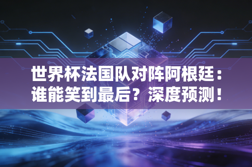 世界杯法国队对阵阿根廷：谁能笑到最后？深度预测！