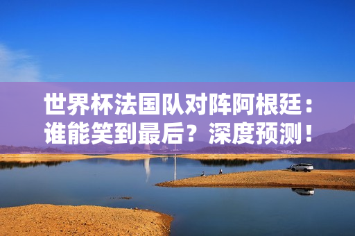 世界杯法国队对阵阿根廷：谁能笑到最后？深度预测！