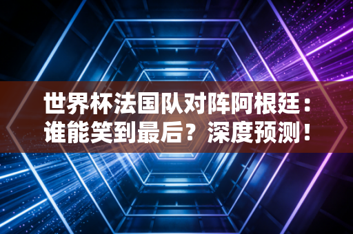 世界杯法国队对阵阿根廷：谁能笑到最后？深度预测！