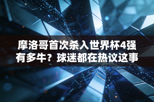 摩洛哥首次杀入世界杯4强有多牛？球迷都在热议这事