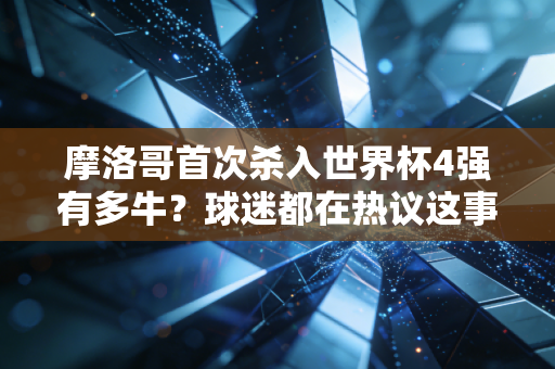 摩洛哥首次杀入世界杯4强有多牛？球迷都在热议这事