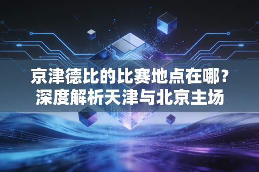 京津德比的比赛地点在哪？深度解析天津与北京主场