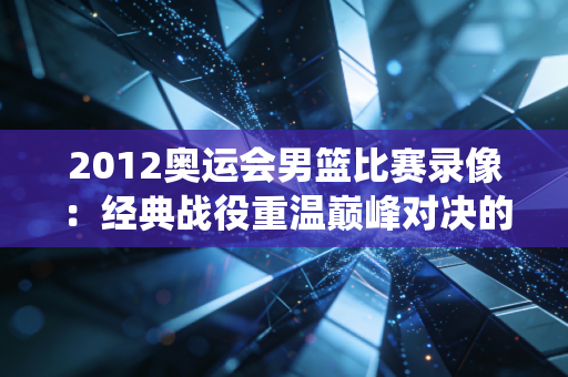 2012奥运会男篮比赛录像：经典战役重温巅峰对决的激情！
