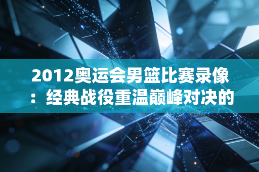 2012奥运会男篮比赛录像：经典战役重温巅峰对决的激情！