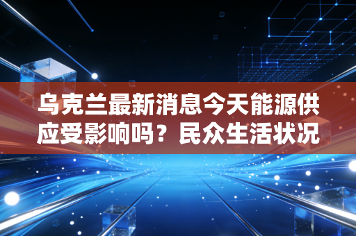 乌克兰最新消息今天能源供应受影响吗？民众生活状况直击！