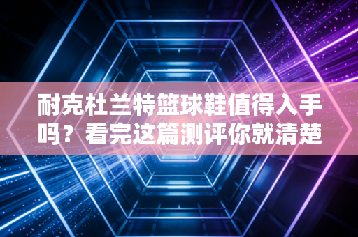 耐克杜兰特篮球鞋值得入手吗？看完这篇测评你就清楚了！