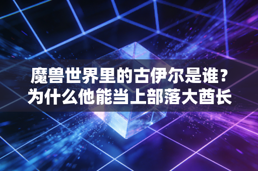魔兽世界里的古伊尔是谁？为什么他能当上部落大酋长？