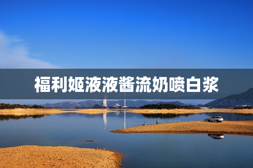 福利姬液液酱流奶喷白浆