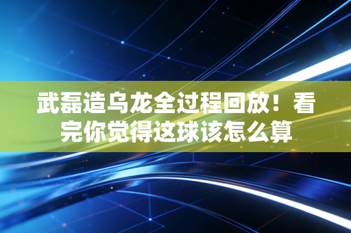 武磊造乌龙全过程回放！看完你觉得这球该怎么算