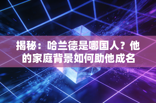 揭秘：哈兰德是哪国人？他的家庭背景如何助他成名