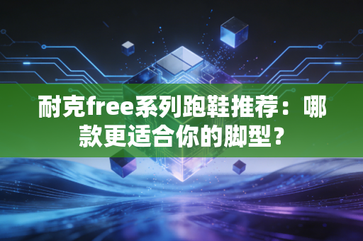 耐克free系列跑鞋推荐：哪款更适合你的脚型？