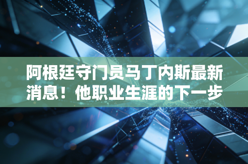 阿根廷守门员马丁内斯最新消息！他职业生涯的下一步