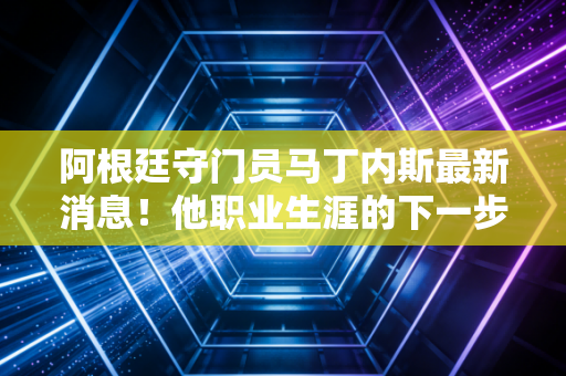 阿根廷守门员马丁内斯最新消息！他职业生涯的下一步