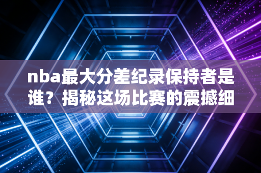 nba最大分差纪录保持者是谁？揭秘这场比赛的震撼细节！