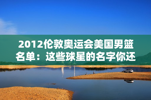 2012伦敦奥运会美国男篮名单：这些球星的名字你还记得吗？