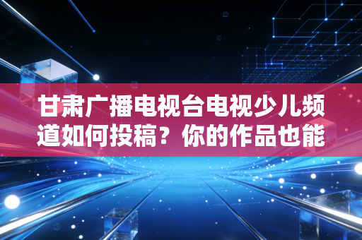 甘肃广播电视台电视少儿频道如何投稿？你的作品也能登上电视！