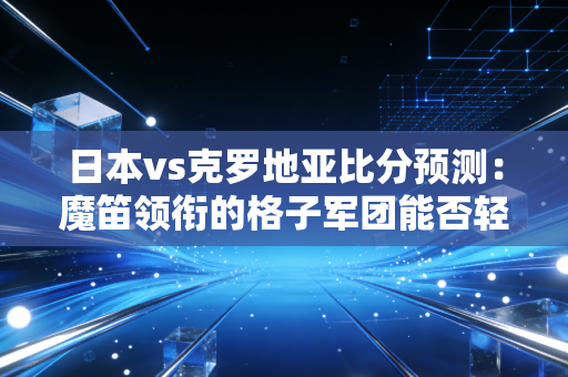 日本vs克罗地亚比分预测：魔笛领衔的格子军团能否轻松晋级？