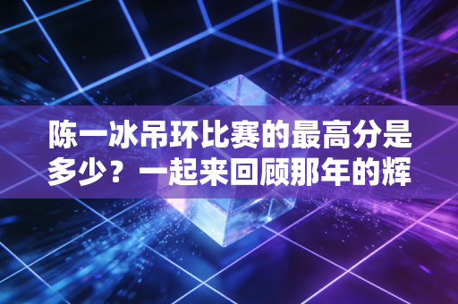 陈一冰吊环比赛的最高分是多少？一起来回顾那年的辉煌时刻