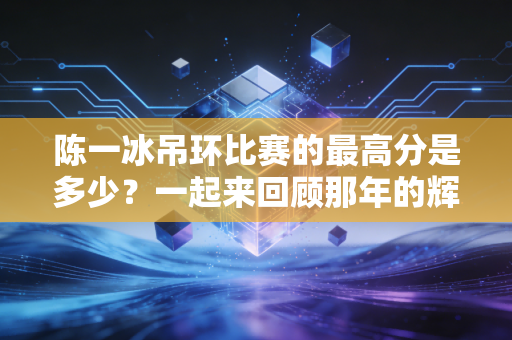陈一冰吊环比赛的最高分是多少？一起来回顾那年的辉煌时刻