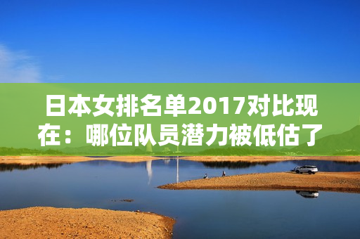 日本女排名单2017对比现在：哪位队员潜力被低估了？