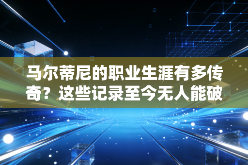 马尔蒂尼的职业生涯有多传奇？这些记录至今无人能破