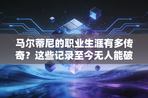 马尔蒂尼的职业生涯有多传奇？这些记录至今无人能破