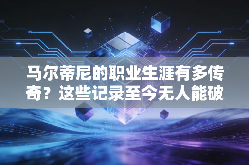马尔蒂尼的职业生涯有多传奇？这些记录至今无人能破