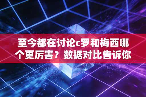 至今都在讨论c罗和梅西哪个更厉害？数据对比告诉你答案