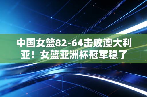 中国女篮82-64击败澳大利亚！女篮亚洲杯冠军稳了