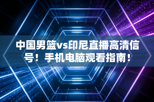 中国男篮vs印尼直播高清信号！手机电脑观看指南！