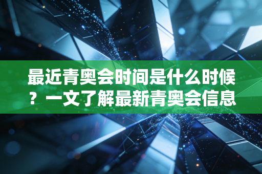 最近青奥会时间是什么时候？一文了解最新青奥会信息